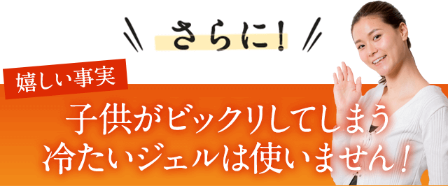 さらに嬉しい事実。冷たいジェルが嫌な方も大丈夫！