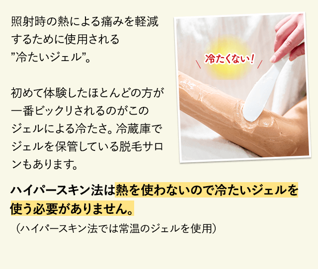 照射時の熱による痛みを軽減するために使用される”冷たいジェル”光脱毛やレーザー脱毛を初めて体験したほとんどの方が一番ビックリされるのがこのジェルによる冷たさ。冷蔵庫でジェルを保管している脱毛サロンもあります。ハイパースキン法は熱を使わないので冷たいジェルを使う必要がありません。（ハイパースキン法では常温のジェルを使用しています）