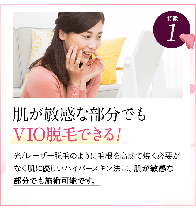 特徴①敏感部でもVIO脱毛できる。レーザー脱毛のように毛根を高熱で焼く必要がなく、肌に優しいハイパースキン法は、肌が敏感な方でも施術可能です。