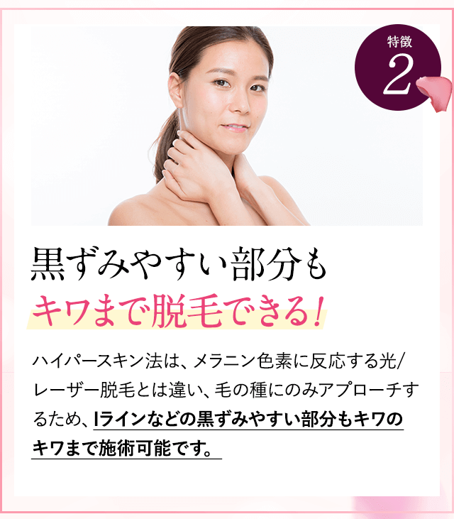 特徴②他店でNGな部分もキワまで脱毛できる。ハイパースキン法は、黒い色に反応するレーザー脱毛とは違い、毛の種にのみアプローチするため、敏感部でも脱毛可能です。