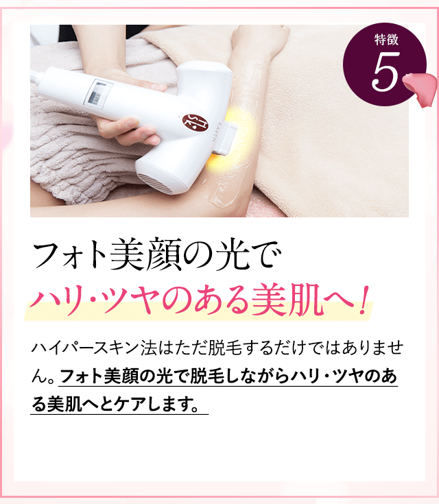 特徴②フォト美顔の光でハリツヤのある美肌へ。ハイパースキン法では、他社と違って光を２周あてます。１周目は毛の種にアプローチ。２周目はフォト美顔の光で脱毛をしながらハリ・ツヤのある美肌にケアできます。