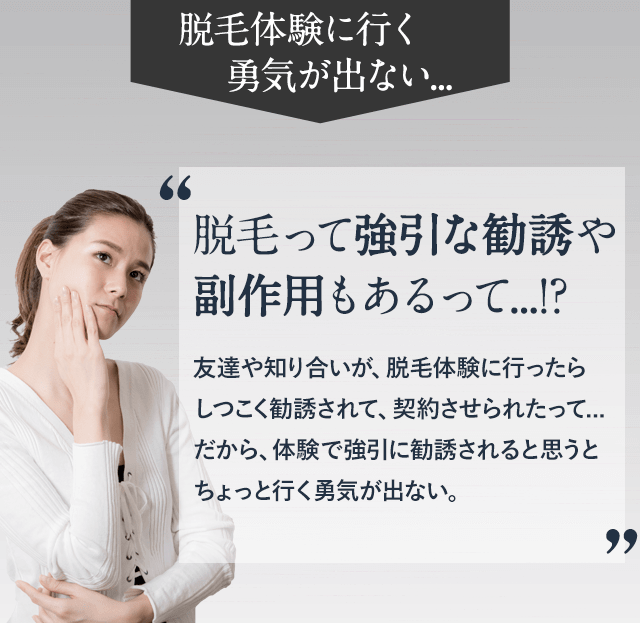 脱毛体験に良行く勇気が出ない。脱毛って強引な勧誘や副作用もあるって。友達や知り合いが脱毛体験に行ったらしつこく勧誘されて、契約させられたって、だから、体験で強引に勧誘されると思うとちょっと行く勇気がでない。
