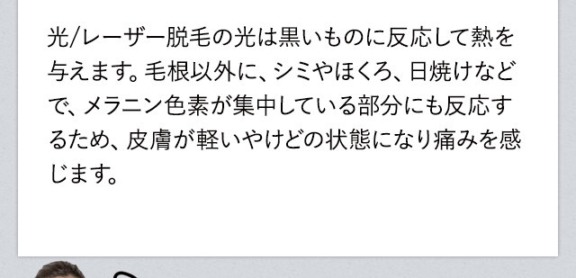レーザー脱毛の光は黒いもの反応して熱を与えます。毛根以外に、シミやほくろ、日焼けなどでメラニン色素が集中している部分にも反応するため、皮膚が軽いやけどの状態になり痛みを感じます。