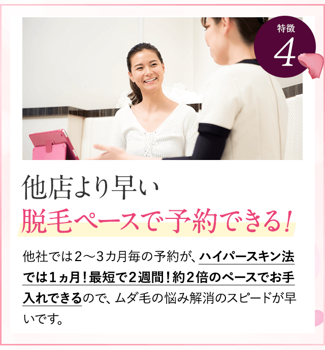特徴④他店より早い脱毛ペースで予約。他社では２～３カ月毎の予約が、ハイパースキン法では１ヵ月！最短で２週間！約２倍のペースでお手入れできるので、ムダ毛の悩み解消のスピードが早いです。
