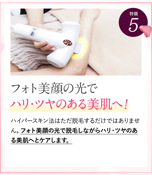 特徴②フォト美顔の光でハリツヤのある美肌へ。ハイパースキン法では、他社と違って光を２周あてます。１周目は毛の種にアプローチ。２周目はフォト美顔の光で脱毛をしながらハリ・ツヤのある美肌にケアできます。